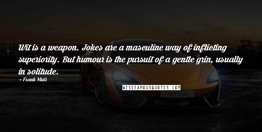 Frank Muir Quotes: Wit is a weapon. Jokes are a masculine way of inflicting superiority. But humour is the pursuit of a gentle grin, usually in solitude.