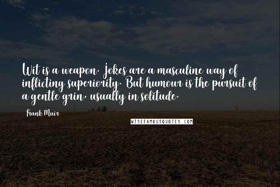 Frank Muir Quotes: Wit is a weapon. Jokes are a masculine way of inflicting superiority. But humour is the pursuit of a gentle grin, usually in solitude.