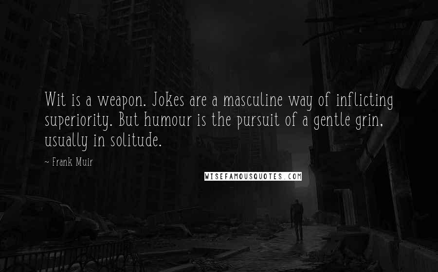 Frank Muir Quotes: Wit is a weapon. Jokes are a masculine way of inflicting superiority. But humour is the pursuit of a gentle grin, usually in solitude.