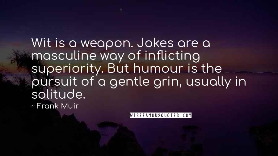 Frank Muir Quotes: Wit is a weapon. Jokes are a masculine way of inflicting superiority. But humour is the pursuit of a gentle grin, usually in solitude.