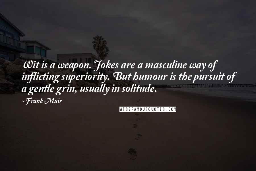 Frank Muir Quotes: Wit is a weapon. Jokes are a masculine way of inflicting superiority. But humour is the pursuit of a gentle grin, usually in solitude.