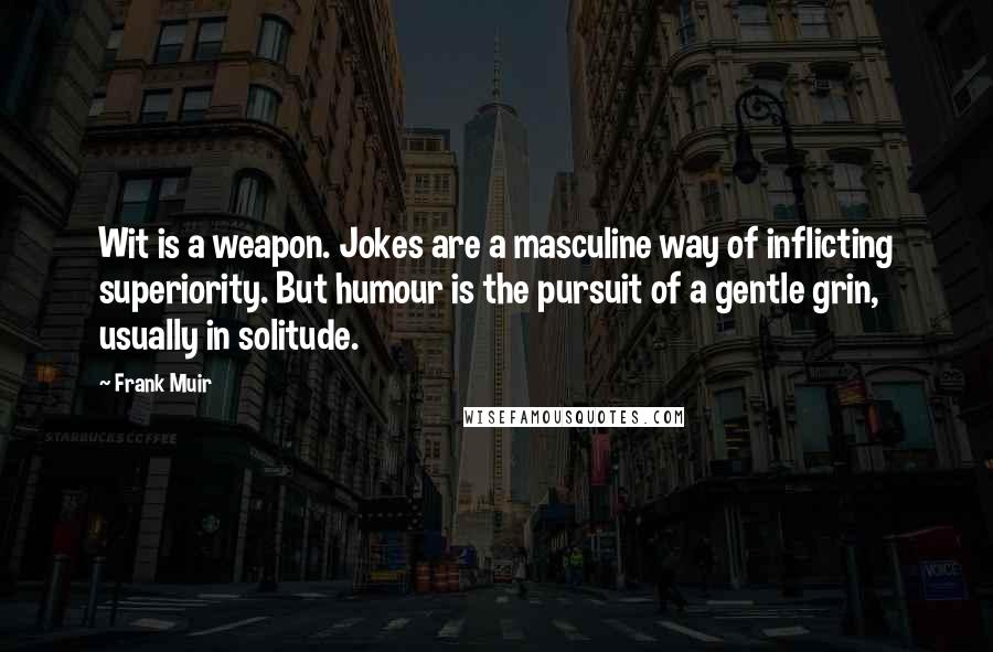 Frank Muir Quotes: Wit is a weapon. Jokes are a masculine way of inflicting superiority. But humour is the pursuit of a gentle grin, usually in solitude.