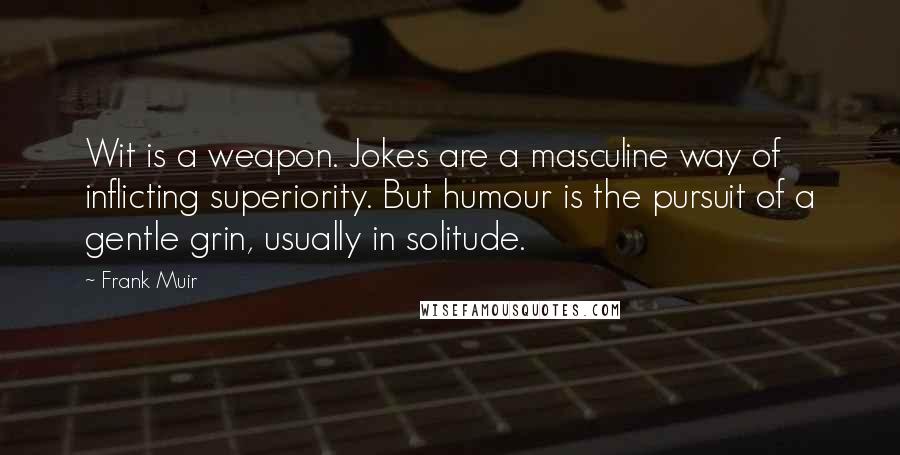 Frank Muir Quotes: Wit is a weapon. Jokes are a masculine way of inflicting superiority. But humour is the pursuit of a gentle grin, usually in solitude.