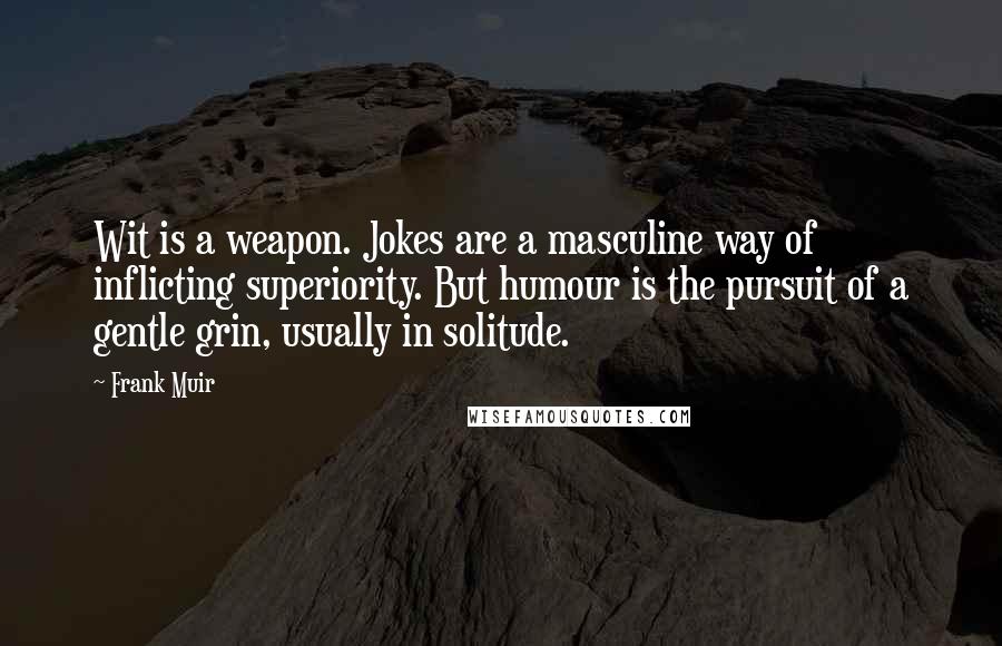 Frank Muir Quotes: Wit is a weapon. Jokes are a masculine way of inflicting superiority. But humour is the pursuit of a gentle grin, usually in solitude.