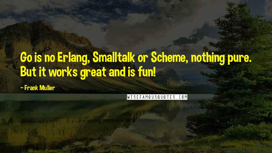 Frank Muller Quotes: Go is no Erlang, Smalltalk or Scheme, nothing pure. But it works great and is fun!