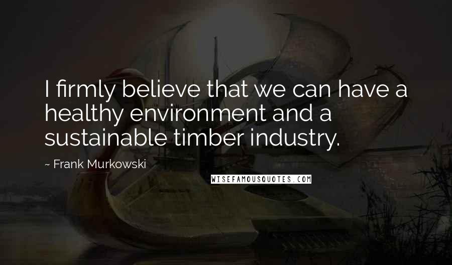 Frank Murkowski Quotes: I firmly believe that we can have a healthy environment and a sustainable timber industry.