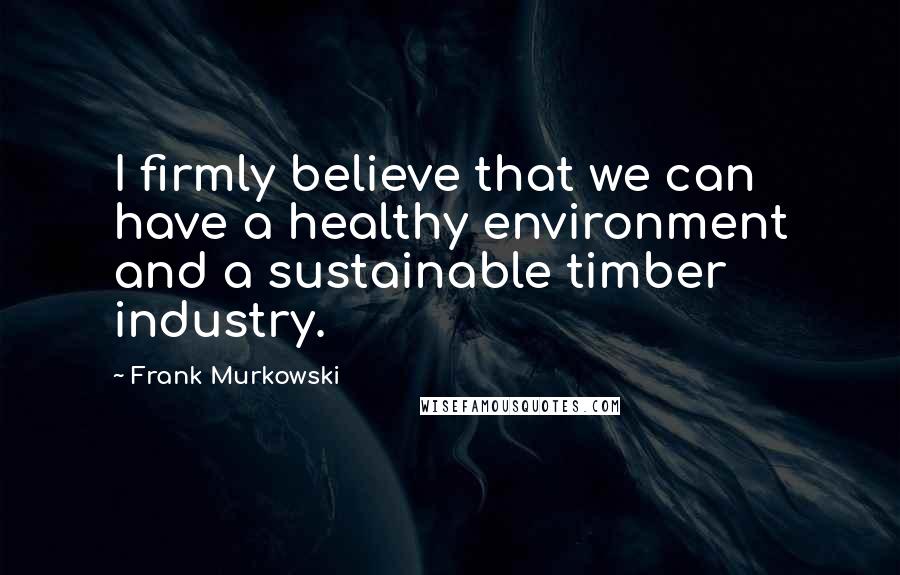 Frank Murkowski Quotes: I firmly believe that we can have a healthy environment and a sustainable timber industry.