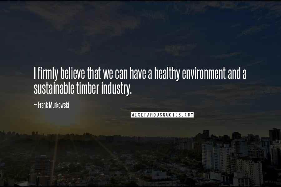 Frank Murkowski Quotes: I firmly believe that we can have a healthy environment and a sustainable timber industry.