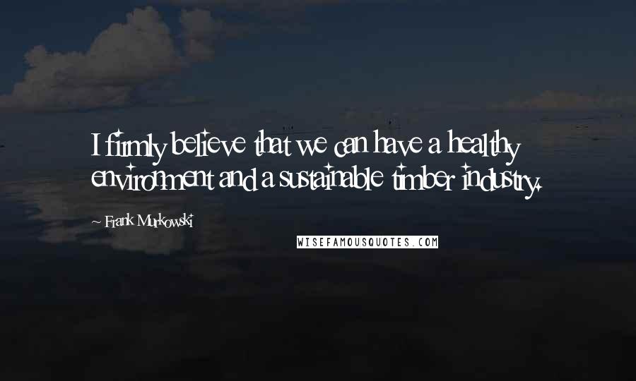 Frank Murkowski Quotes: I firmly believe that we can have a healthy environment and a sustainable timber industry.