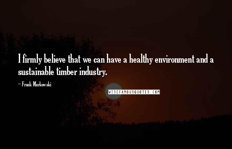 Frank Murkowski Quotes: I firmly believe that we can have a healthy environment and a sustainable timber industry.