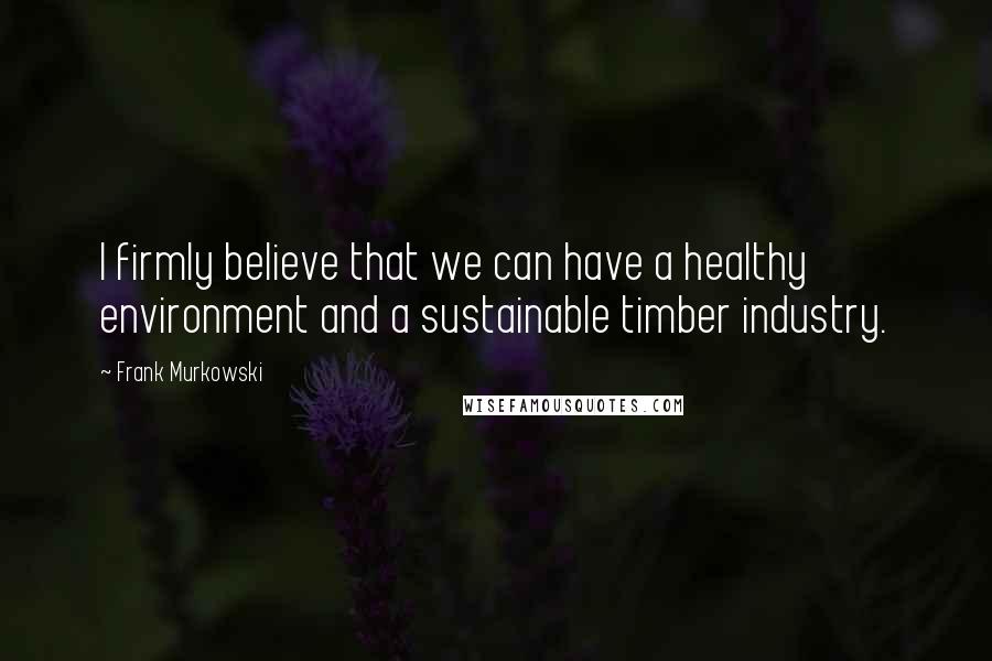 Frank Murkowski Quotes: I firmly believe that we can have a healthy environment and a sustainable timber industry.