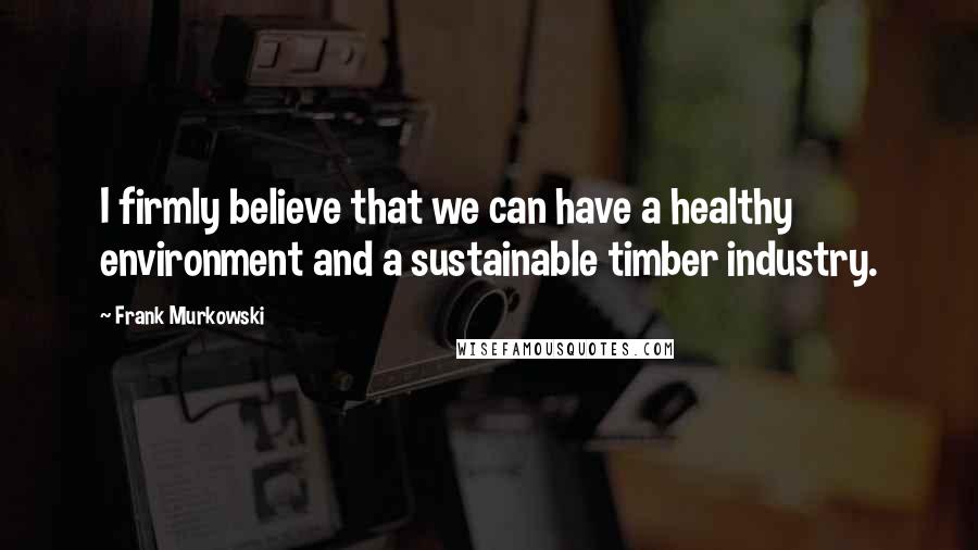 Frank Murkowski Quotes: I firmly believe that we can have a healthy environment and a sustainable timber industry.