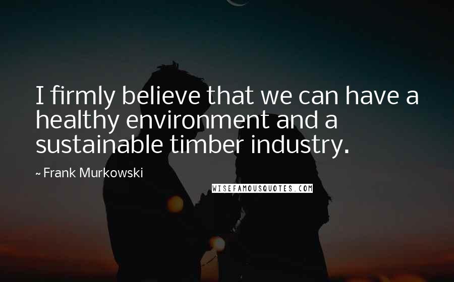 Frank Murkowski Quotes: I firmly believe that we can have a healthy environment and a sustainable timber industry.