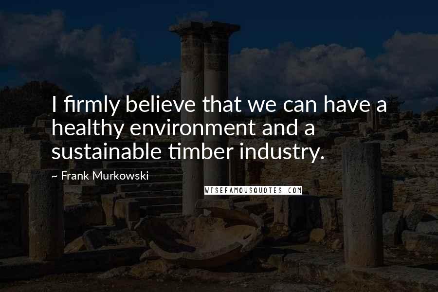 Frank Murkowski Quotes: I firmly believe that we can have a healthy environment and a sustainable timber industry.