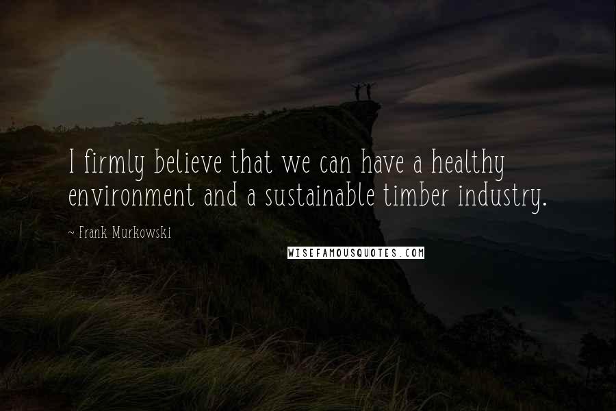 Frank Murkowski Quotes: I firmly believe that we can have a healthy environment and a sustainable timber industry.