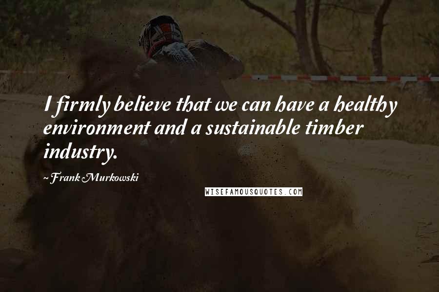 Frank Murkowski Quotes: I firmly believe that we can have a healthy environment and a sustainable timber industry.