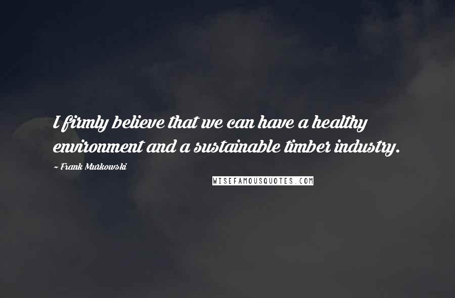 Frank Murkowski Quotes: I firmly believe that we can have a healthy environment and a sustainable timber industry.