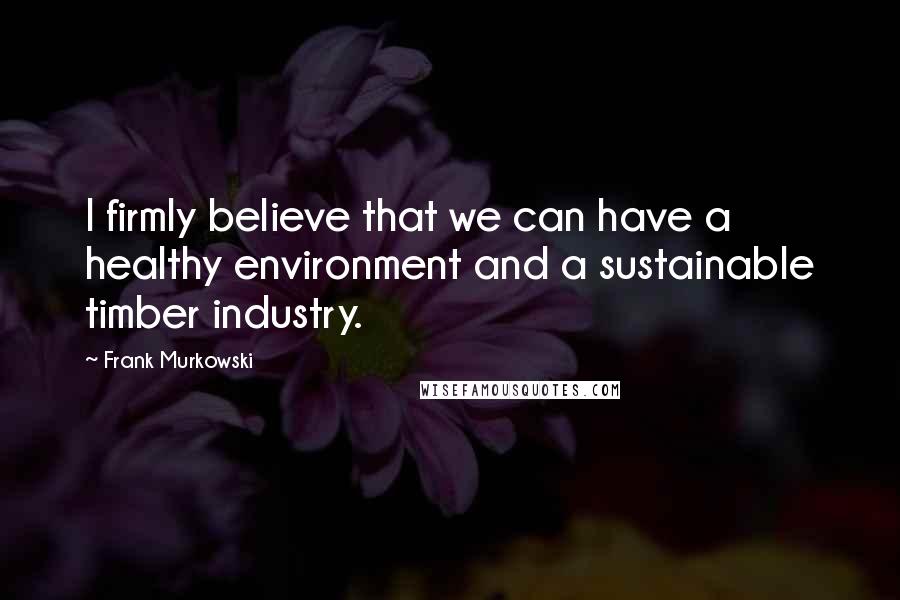 Frank Murkowski Quotes: I firmly believe that we can have a healthy environment and a sustainable timber industry.