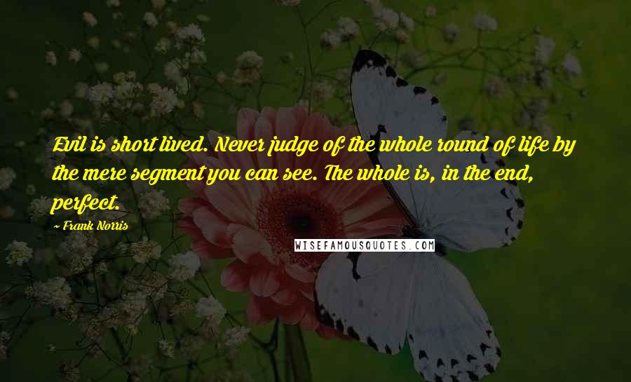 Frank Norris Quotes: Evil is short lived. Never judge of the whole round of life by the mere segment you can see. The whole is, in the end, perfect.