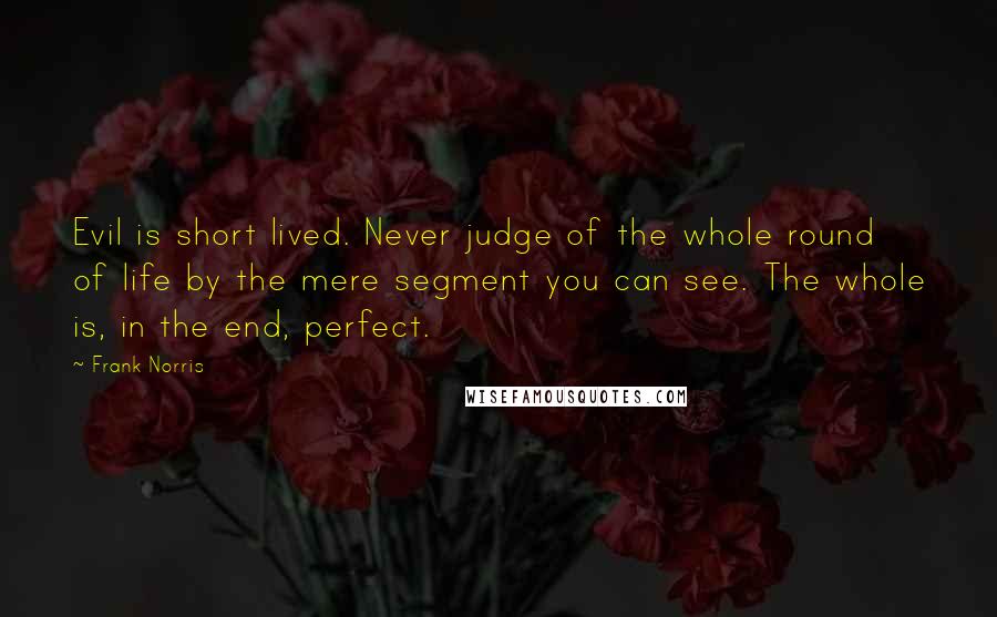 Frank Norris Quotes: Evil is short lived. Never judge of the whole round of life by the mere segment you can see. The whole is, in the end, perfect.