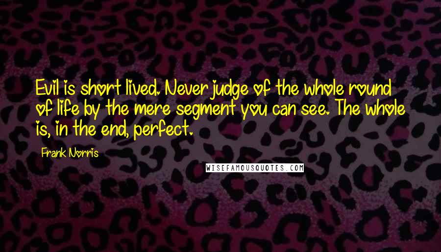 Frank Norris Quotes: Evil is short lived. Never judge of the whole round of life by the mere segment you can see. The whole is, in the end, perfect.