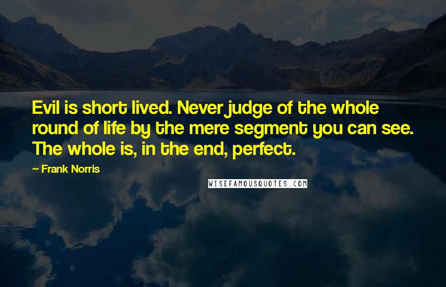 Frank Norris Quotes: Evil is short lived. Never judge of the whole round of life by the mere segment you can see. The whole is, in the end, perfect.