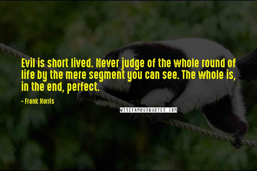 Frank Norris Quotes: Evil is short lived. Never judge of the whole round of life by the mere segment you can see. The whole is, in the end, perfect.