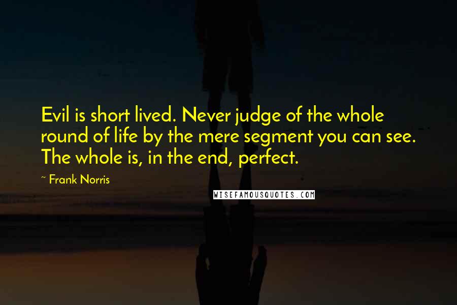 Frank Norris Quotes: Evil is short lived. Never judge of the whole round of life by the mere segment you can see. The whole is, in the end, perfect.