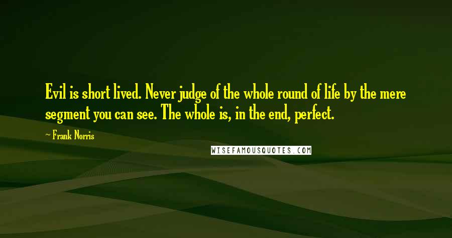 Frank Norris Quotes: Evil is short lived. Never judge of the whole round of life by the mere segment you can see. The whole is, in the end, perfect.