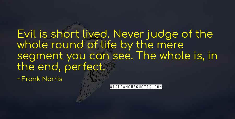 Frank Norris Quotes: Evil is short lived. Never judge of the whole round of life by the mere segment you can see. The whole is, in the end, perfect.