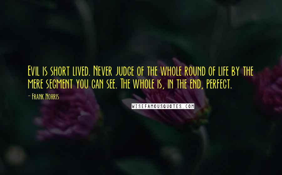 Frank Norris Quotes: Evil is short lived. Never judge of the whole round of life by the mere segment you can see. The whole is, in the end, perfect.