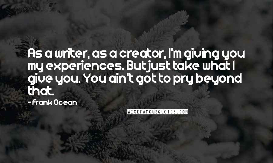 Frank Ocean Quotes: As a writer, as a creator, I'm giving you my experiences. But just take what I give you. You ain't got to pry beyond that.