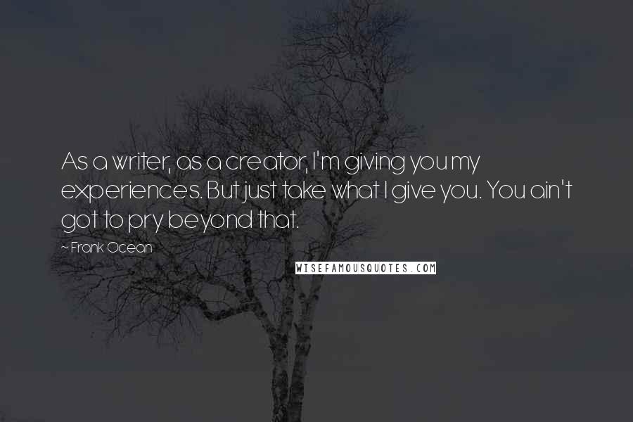 Frank Ocean Quotes: As a writer, as a creator, I'm giving you my experiences. But just take what I give you. You ain't got to pry beyond that.
