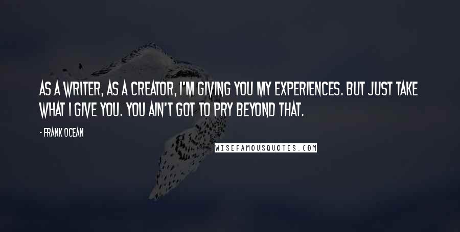 Frank Ocean Quotes: As a writer, as a creator, I'm giving you my experiences. But just take what I give you. You ain't got to pry beyond that.