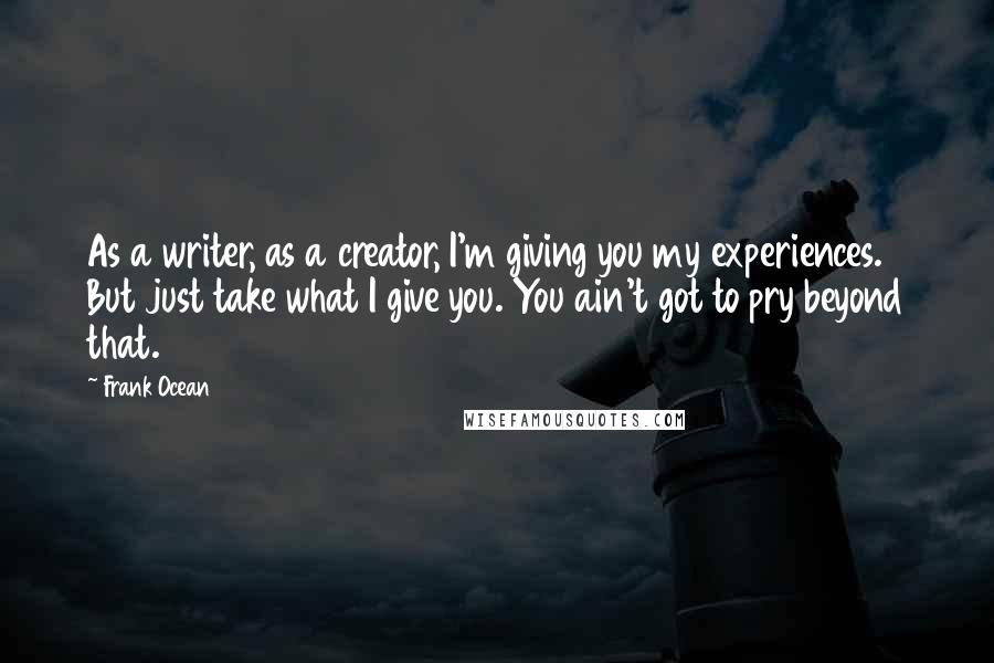 Frank Ocean Quotes: As a writer, as a creator, I'm giving you my experiences. But just take what I give you. You ain't got to pry beyond that.