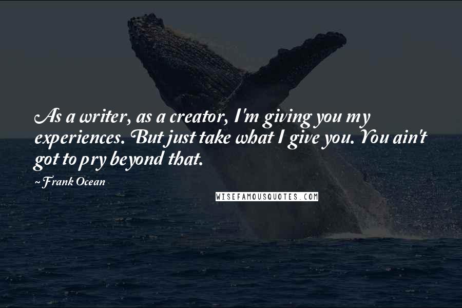 Frank Ocean Quotes: As a writer, as a creator, I'm giving you my experiences. But just take what I give you. You ain't got to pry beyond that.
