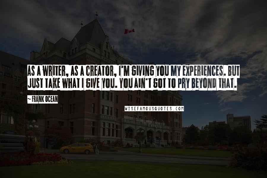 Frank Ocean Quotes: As a writer, as a creator, I'm giving you my experiences. But just take what I give you. You ain't got to pry beyond that.