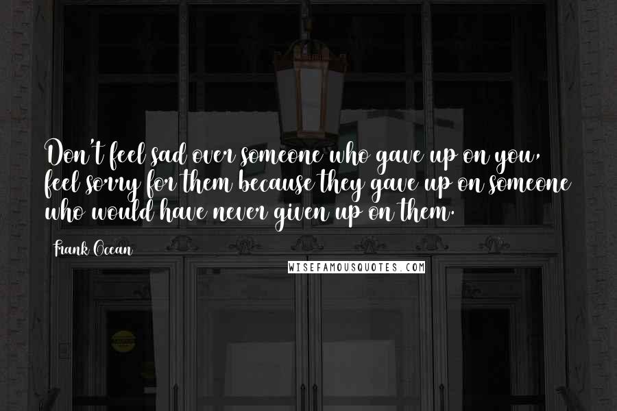 Frank Ocean Quotes: Don't feel sad over someone who gave up on you, feel sorry for them because they gave up on someone who would have never given up on them.