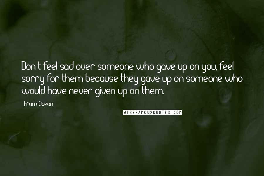 Frank Ocean Quotes: Don't feel sad over someone who gave up on you, feel sorry for them because they gave up on someone who would have never given up on them.