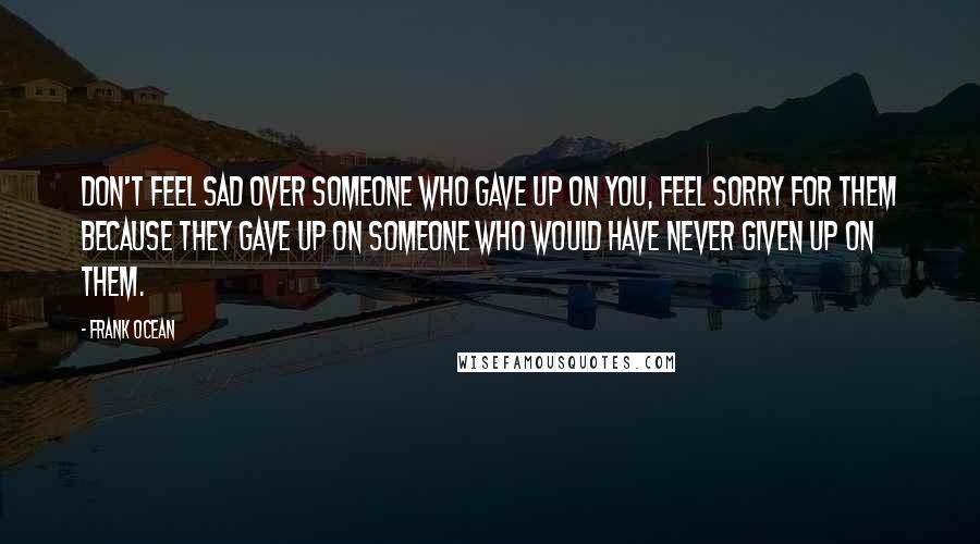 Frank Ocean Quotes: Don't feel sad over someone who gave up on you, feel sorry for them because they gave up on someone who would have never given up on them.