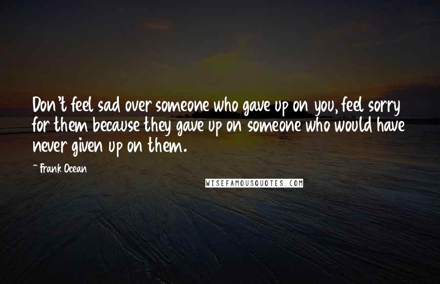 Frank Ocean Quotes: Don't feel sad over someone who gave up on you, feel sorry for them because they gave up on someone who would have never given up on them.