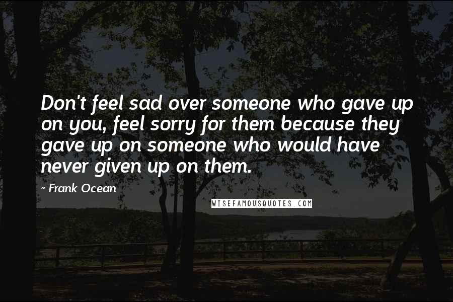 Frank Ocean Quotes: Don't feel sad over someone who gave up on you, feel sorry for them because they gave up on someone who would have never given up on them.