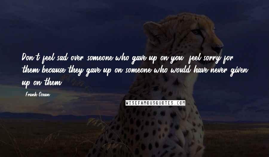 Frank Ocean Quotes: Don't feel sad over someone who gave up on you, feel sorry for them because they gave up on someone who would have never given up on them.