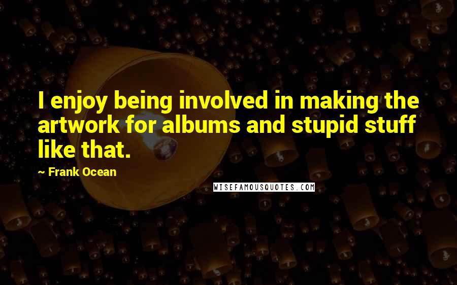 Frank Ocean Quotes: I enjoy being involved in making the artwork for albums and stupid stuff like that.