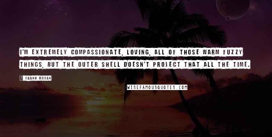 Frank Ocean Quotes: I'm extremely compassionate, loving, all of those warm fuzzy things, but the outer shell doesn't project that all the time.