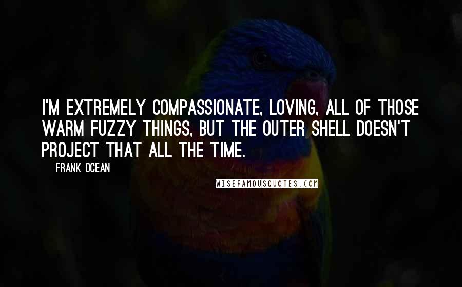 Frank Ocean Quotes: I'm extremely compassionate, loving, all of those warm fuzzy things, but the outer shell doesn't project that all the time.