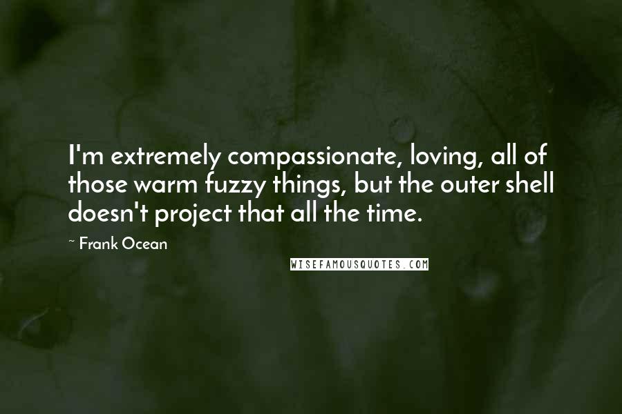 Frank Ocean Quotes: I'm extremely compassionate, loving, all of those warm fuzzy things, but the outer shell doesn't project that all the time.