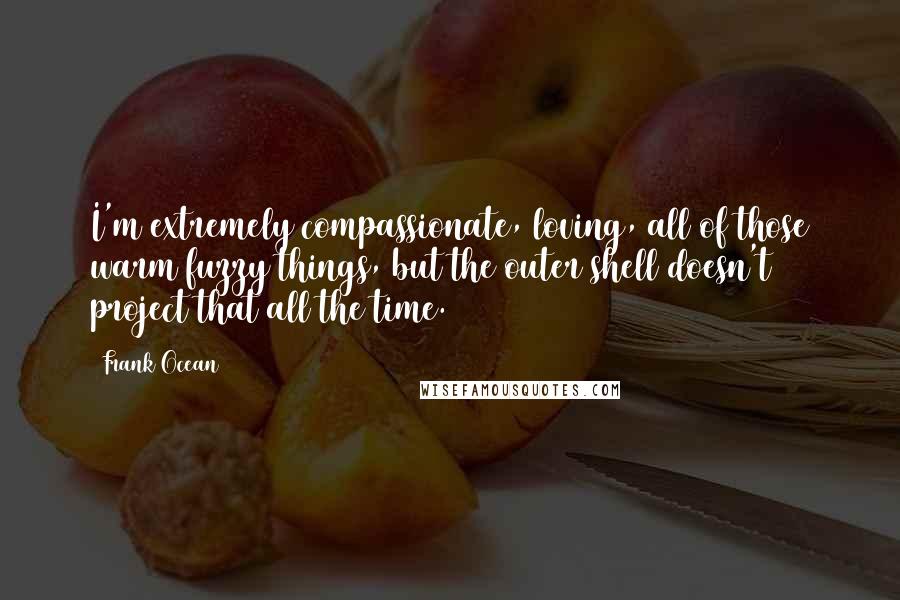 Frank Ocean Quotes: I'm extremely compassionate, loving, all of those warm fuzzy things, but the outer shell doesn't project that all the time.