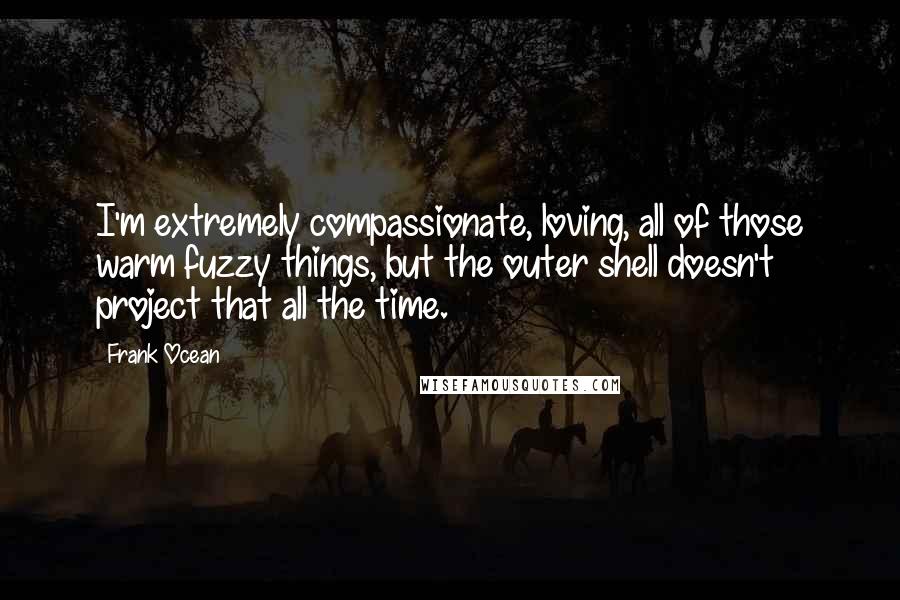 Frank Ocean Quotes: I'm extremely compassionate, loving, all of those warm fuzzy things, but the outer shell doesn't project that all the time.