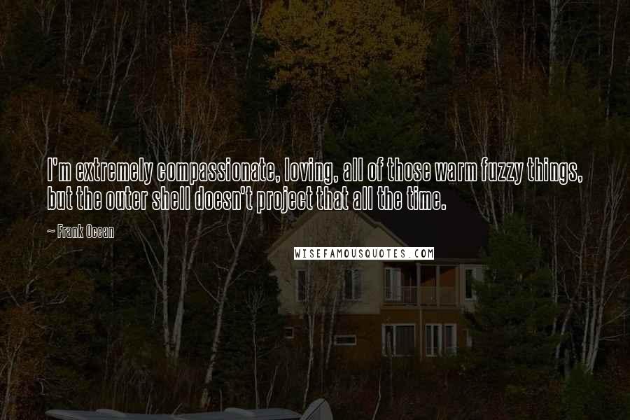 Frank Ocean Quotes: I'm extremely compassionate, loving, all of those warm fuzzy things, but the outer shell doesn't project that all the time.